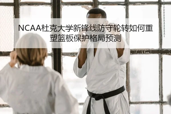 NCAA杜克大学新锋线防守轮转如何重塑篮板保护格局预测