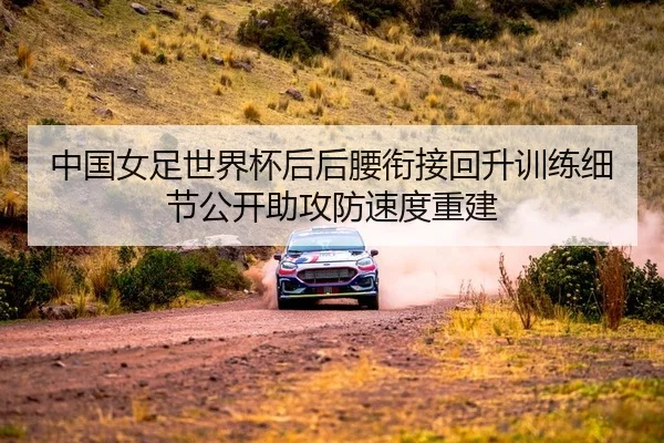 中国女足世界杯后后腰衔接回升训练细节公开助攻防速度重建